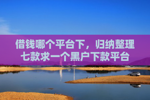 借钱哪个平台下，归纳整理七款求一个黑户下款平台