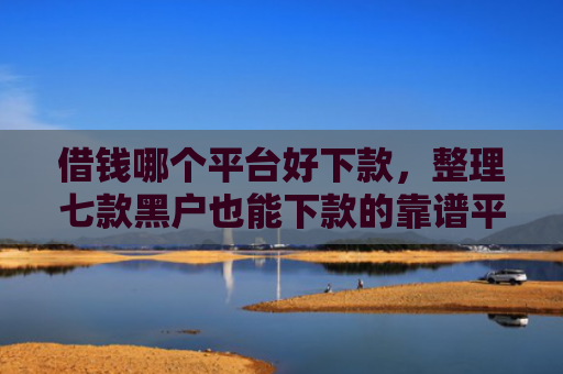 借钱哪个平台好下款，整理七款黑户也能下款的靠谱平台