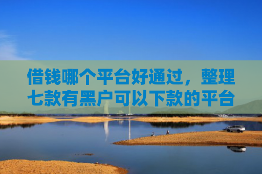 借钱哪个平台好通过，整理七款有黑户可以下款的平台吗