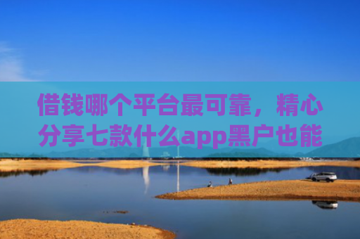 借钱哪个平台最可靠，精心分享七款什么app黑户也能下款的平台