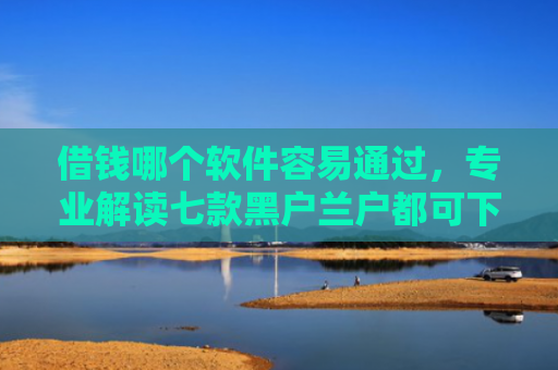 借钱哪个软件容易通过，专业解读七款黑户兰户都可下款的平台