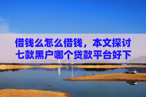 借钱么怎么借钱，本文探讨七款黑户哪个贷款平台好下款