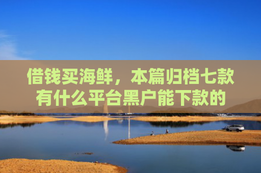 借钱买海鲜，本篇归档七款有什么平台黑户能下款的