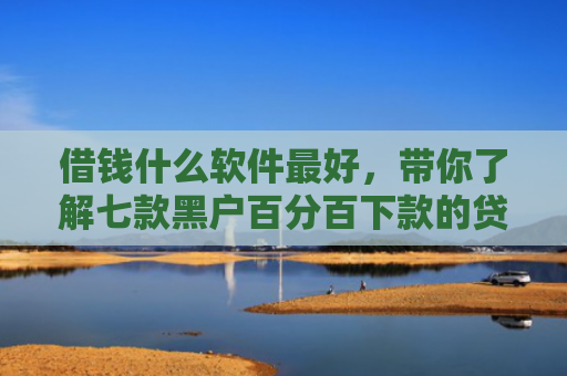借钱什么软件最好，带你了解七款黑户百分百下款的贷款