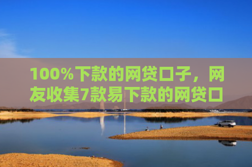 100%下款的网贷口子，网友收集7款易下款的网贷口子
