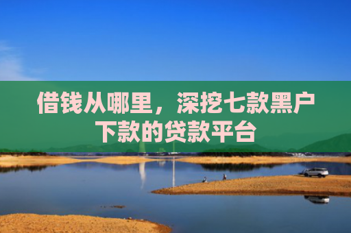借钱从哪里，深挖七款黑户下款的贷款平台