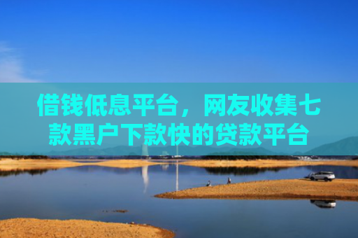 借钱低息平台，网友收集七款黑户下款快的贷款平台
