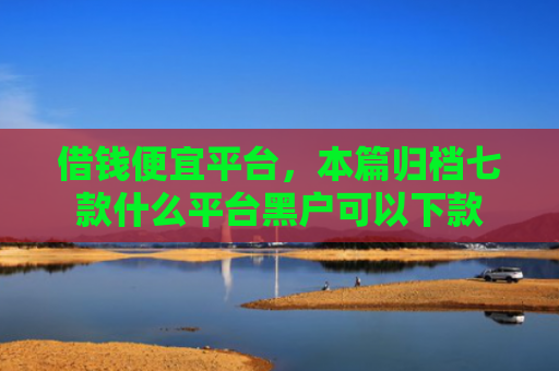 借钱便宜平台，本篇归档七款什么平台黑户可以下款