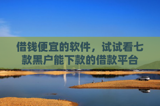 借钱便宜的软件，试试看七款黑户能下款的借款平台