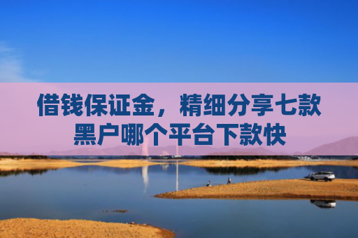借钱保证金，精细分享七款黑户哪个平台下款快