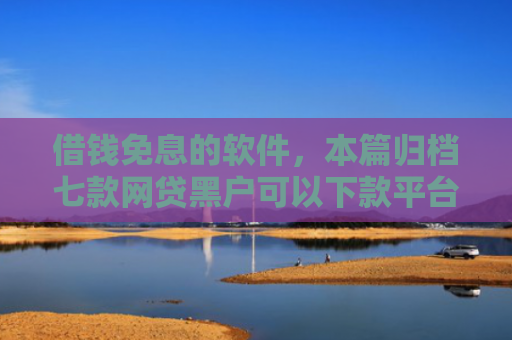 借钱免息的软件，本篇归档七款网贷黑户可以下款平台