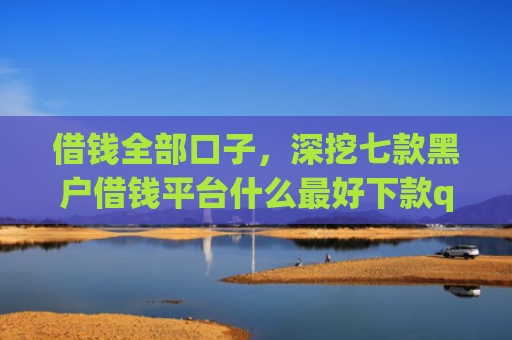 借钱全部口子，深挖七款黑户借钱平台什么最好下款qq现金贷