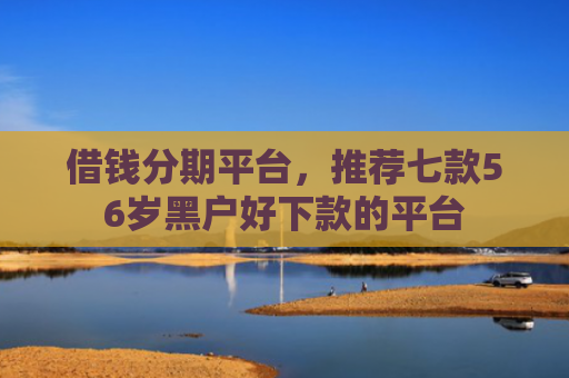 借钱分期平台，推荐七款56岁黑户好下款的平台