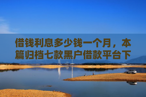 借钱利息多少钱一个月，本篇归档七款黑户借款平台下款快吗