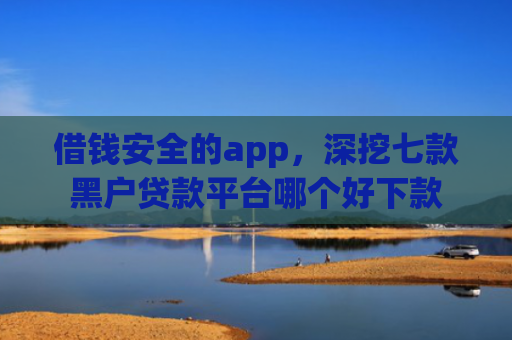 借钱安全的app，深挖七款黑户贷款平台哪个好下款