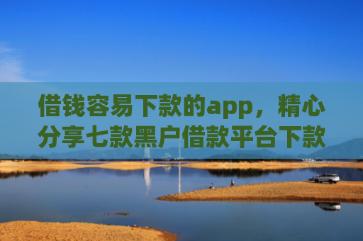 借钱容易下款的app，精心分享七款黑户借款平台下款快的有哪些