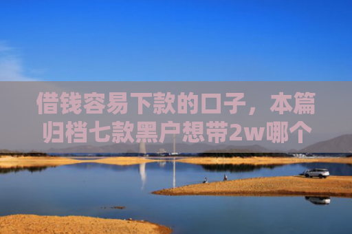 借钱容易下款的口子，本篇归档七款黑户想带2w哪个平台容易下款