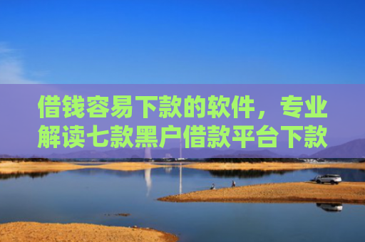借钱容易下款的软件，专业解读七款黑户借款平台下款快的有哪些软件
