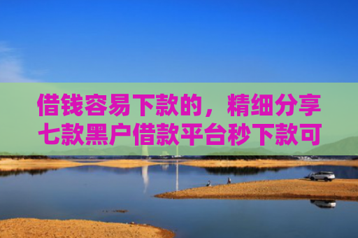 借钱容易下款的，精细分享七款黑户借款平台秒下款可靠吗知乎