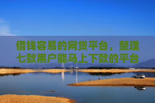 借钱容易的网贷平台，整理七款黑户能马上下款的平台有哪些