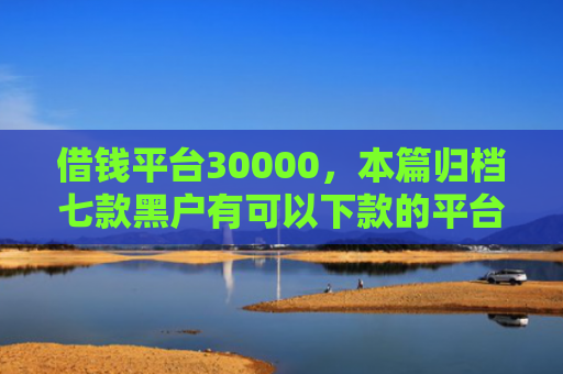 借钱平台30000，本篇归档七款黑户有可以下款的平台吗
