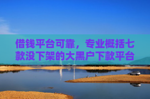 借钱平台可靠，专业概括七款没下架的大黑户下款平台