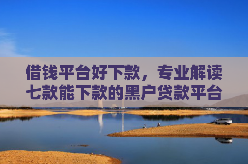 借钱平台好下款，专业解读七款能下款的黑户贷款平台有哪些