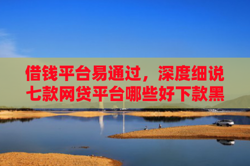 借钱平台易通过，深度细说七款网贷平台哪些好下款黑户可以借