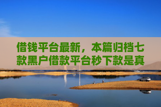 借钱平台最新，本篇归档七款黑户借款平台秒下款是真的吗吗