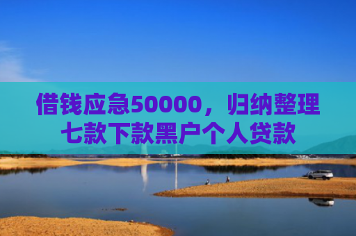 借钱应急50000，归纳整理七款下款黑户个人贷款