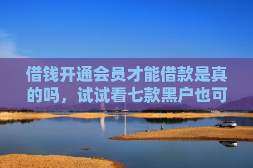 借钱开通会员才能借款是真的吗，试试看七款黑户也可以下款的平台