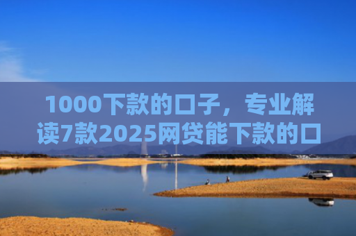 1000下款的口子，专业解读7款2025网贷能下款的口子