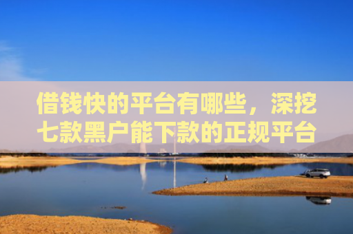 借钱快的平台有哪些，深挖七款黑户能下款的正规平台吗