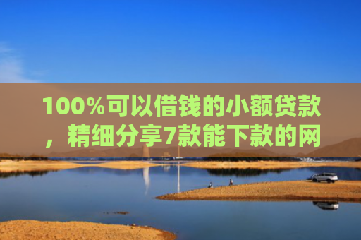 100%可以借钱的小额贷款，精细分享7款能下款的网贷口子