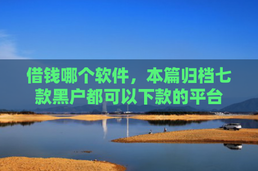 借钱哪个软件，本篇归档七款黑户都可以下款的平台