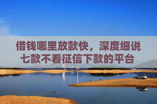 借钱哪里放款快，深度细说七款不看征信下款的平台 黑户贷款