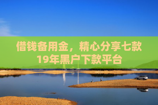 借钱备用金，精心分享七款19年黑户下款平台
