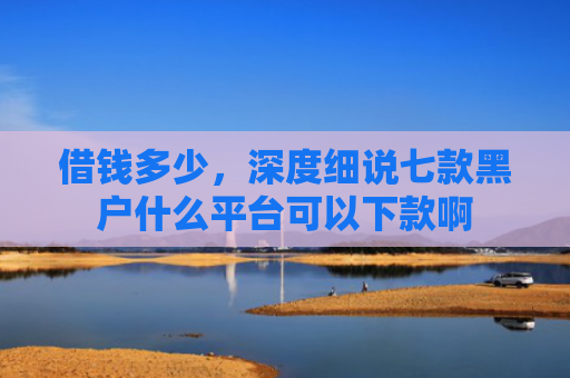 借钱多少，深度细说七款黑户什么平台可以下款啊