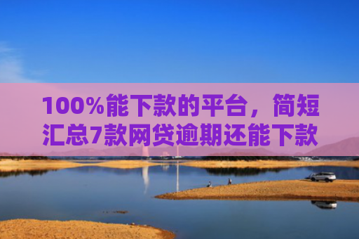 100%能下款的平台，简短汇总7款网贷逾期还能下款的口子