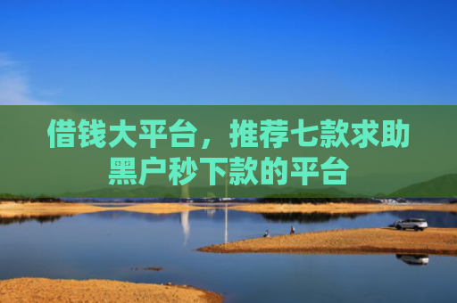 借钱大平台，推荐七款求助黑户秒下款的平台