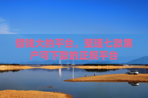 借钱大的平台，整理七款黑户可下款的正规平台