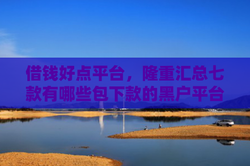 借钱好点平台，隆重汇总七款有哪些包下款的黑户平台