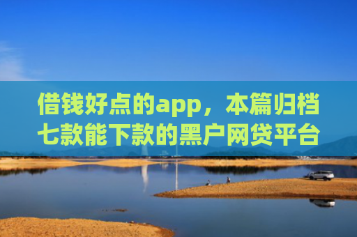 借钱好点的app，本篇归档七款能下款的黑户网贷平台