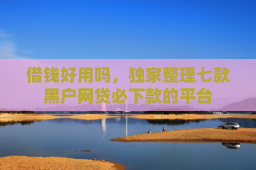 借钱好用吗，独家整理七款黑户网贷必下款的平台