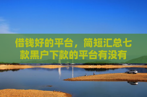 借钱好的平台，简短汇总七款黑户下款的平台有没有