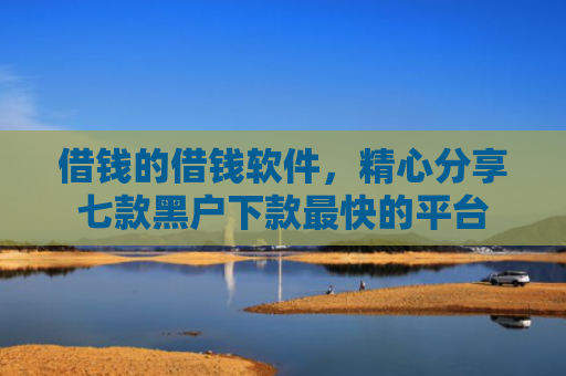 借钱的借钱软件，精心分享七款黑户下款最快的平台