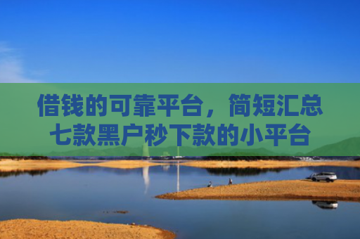 借钱的可靠平台，简短汇总七款黑户秒下款的小平台
