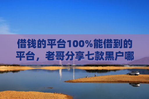 借钱的平台100%能借到的平台，老哥分享七款黑户哪个平台能下款呢