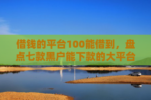 借钱的平台100能借到，盘点七款黑户能下款的大平台