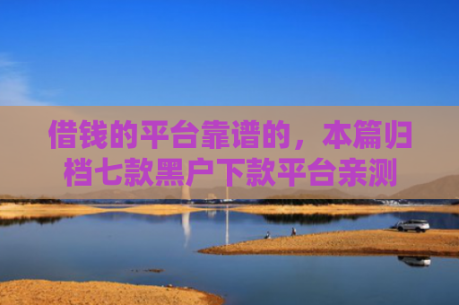 借钱的平台靠谱的，本篇归档七款黑户下款平台亲测